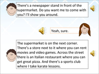 There’s a newspaper stand in front of the
supermarket. Do you want me to come with
you? I’ll show you around.
Yeah, sure.
The supermarket is on the next corner.
There’s a store next to it where you can rent
movies and video games. Across the street
there is an Italian restaurant where you can
get great pizza. And there’s a sports club
where I take karate lessons.
 