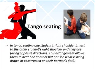 Tango seating
• In tango seating one student’s right shoulder is next
to the other student’s right shoulder and they are
facing opposite directions. This arrangement allows
them to hear one another but not see what is being
drawn or constructed on their partner’s desk.
 