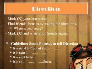 DirectionDirection
- Mark (X) your house site.
- Find friends’ houses by asking for directions.
 Where is your house?
- Mark (X) and write your friends’ name.
 Guideline: Some Phrases to tell Direction
 It is stand in front of the……………..
 It is near ………………
 It is next to the………………
 It is on ………………Street.
 