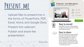 Present.me
- Upload files to present.me in
the forms of PowerPoint, PDF,
Excel, Word, and Google Docs
- Present into webcam
- Publish and share the
presentation
Present.me
17
 