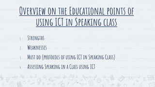 Overview on the Educational points of
using ICT in Speaking class
1. Strengths
2. Weaknesses
3. Must do (protocols of using ICT in Speaking Class)
4. Assessing Speaking in a Class using ICT
19
 