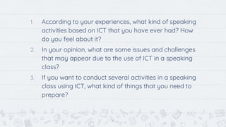 25
1. According to your experiences, what kind of speaking
activities based on ICT that you have ever had? How
do you feel about it?
2. In your opinion, what are some issues and challenges
that may appear due to the use of ICT in a speaking
class?
3. If you want to conduct several activities in a speaking
class using ICT, what kind of things that you need to
prepare?
 