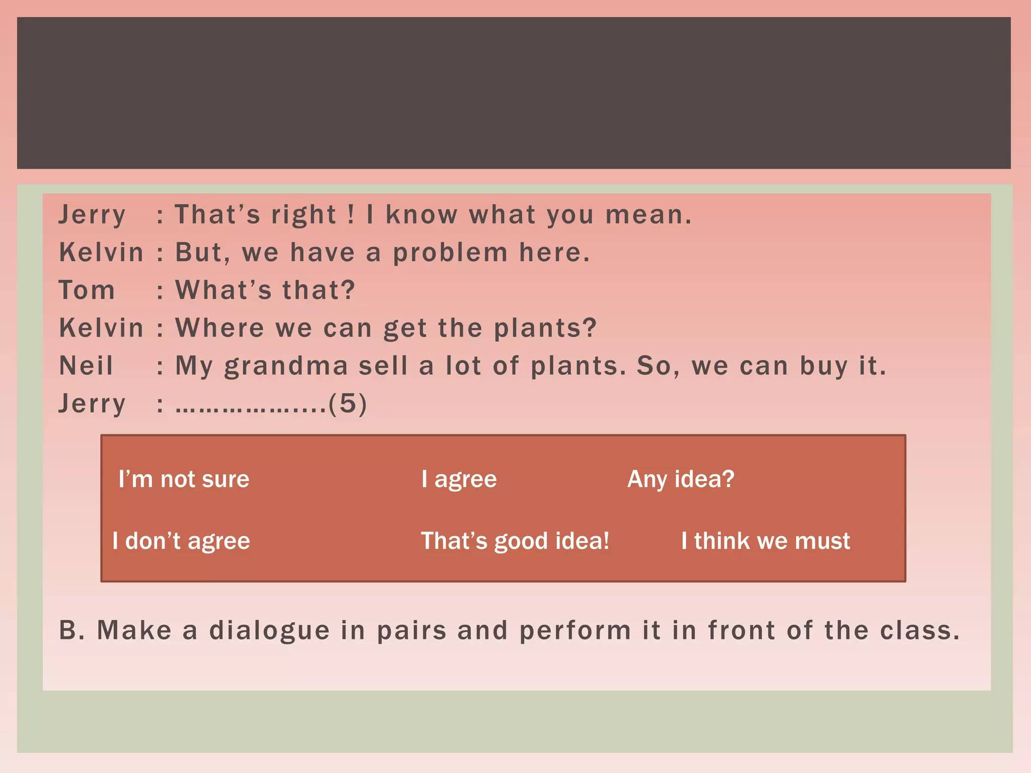 Jerry : That’s right ! I know what you mean.
Kelvin : But, we have a problem here.
Tom : What’s that?
Kelvin : Where we can get the plants?
Neil : My grandma sell a lot of plants. So, we can buy it.
Jerry : ……………....(5)
B. Make a dialogue in pairs and perform it in front of the class.
I’m not sure I agree Any idea?
I don’t agree That’s good idea! I think we must