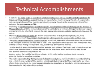 Technical Accomplishments
• It looks like the model is able to predict well whether or not a person will say yes at the end of a speed date if it
knows everything about that person (including and especially how much is enjoying the date). If we ignore the
votes, a strong indicator of how much the participant is enjoying the date and a very strong predictor of the
outcome, the accuracy drops to 70%.
• Interesting to see little importance given to the gender, indicating the model learns fairly equally the decisions of
Males and Females, and that having met someone that we liked a lot or having met the partner before are equally
unimportant. On the other hand, how well the night is going is the stronger predictor together with how good the
date is.
• Moreover, the model learns better if it doesn't consider the field of study, the dating habits, and, more
surprisingly, how much the participant likes the person with respect to the previous dates and their race.
• The model is way too pessimistic in predicting a yes. In particular, by knowing information about the partner only,
if the participant is Female, it is most likely to have a false negative than a false positive. If the participant is male,
instead, it looks is missing equally in both ways, even though it makes more mistakes.
In other words, if we are this heartless machine we make more mistakes if we have a male in front of us and we
are not sure about what kind of mistake we made. On the other hand, with a female is most likely that we
said No when we should have predicted Yes.
• Another pattern that could be found in the mistakes of this model is about people we found averagely
attractive that led to many false negatives.
• The model is overestimating the importance of attractiveness by being more inclined that it should and falling
into a relatively large number of false positives when this attribute is high and of false negatives for low values
of attr. On the other hand, the model is underestimating the importance of sincerity by getting relatively more
false negatives for high values of this attribute.
 
