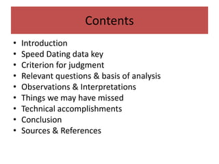 Contents
• Introduction
• Speed Dating data key
• Criterion for judgment
• Relevant questions & basis of analysis
• Observations & Interpretations
• Things we may have missed
• Technical accomplishments
• Conclusion
• Sources & References
 