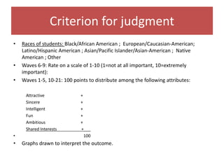 Criterion for judgment
• Races of students: Black/African American ; European/Caucasian-American;
Latino/Hispanic American ; Asian/Pacific Islander/Asian-American ; Native
American ; Other
• Waves 6-9: Rate on a scale of 1-10 (1=not at all important, 10=extremely
important):
• Waves 1-5, 10-21: 100 points to distribute among the following attributes:
Attractive +
Sincere +
Intelligent +
Fun +
Ambitious +
Shared Interests +___
• 100
• Graphs drawn to interpret the outcome.
 