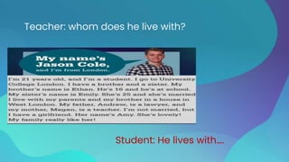 Teacher: whom does he live with?
Student: He lives with….
 