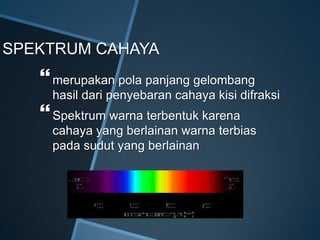 SPEKTRUM CAHAYA
merupakan pola panjang gelombang
hasil dari penyebaran cahaya kisi difraksi
Spektrum warna terbentuk karena
cahaya yang berlainan warna terbias
pada sudut yang berlainan
 