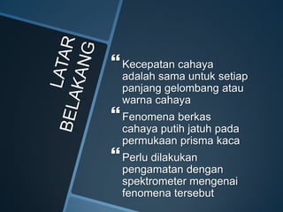 Kecepatan cahaya
adalah sama untuk setiap
panjang gelombang atau
warna cahaya
Fenomena berkas
cahaya putih jatuh pada
permukaan prisma kaca
Perlu dilakukan
pengamatan dengan
spektrometer mengenai
fenomena tersebut
 