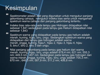 Kesimpulan
 Spektrometer adalah alat yang digunakan untuk mengukur panjang
gelombang cahaya, mengukur indeks bias serta untuk mengamati
spektrum warna cahaya dari panjang gelombang tertentu.
 Indeks bias rata-rata pada lampu gas Hidrogen didapatkan nilai
sebesar 1,841 sedangkan pada lampu gas Helium didapatkan nilai
sebesar 1,843
 Spektrum warna yang didapatkan pada lampu gas helium adalah
merah, kuning, hijau, biru, ungu. Sedangkan spektrum warna yang
didapatkan dari lampu gas hidrogen adalah warna
merah, jingga, kuning, hijau1, hijau 2, hijau 3, hijau 4, hijau
5, biru1, biru 2, biru 3 dan ungu.
 Nilai panjang gelombang pada lampu gas helium dari warna
merah, kuning, hijau, biru, ungu adalah 678,4 nm; 621 nm; 555,3
nm; 449,5 nm ; 407 nm. Sedangkan pada lampu gas hidrogen dari
warna merah, jingga, kuning, hijau, biru, ungu adalah 705,3 nm ;
670 nm ; 646,5 nm; 587,9 nm; 511,2 nm; 406,8 nm.
 