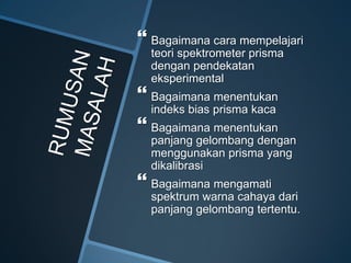  Bagaimana cara mempelajari
teori spektrometer prisma
dengan pendekatan
eksperimental
 Bagaimana menentukan
indeks bias prisma kaca
 Bagaimana menentukan
panjang gelombang dengan
menggunakan prisma yang
dikalibrasi
 Bagaimana mengamati
spektrum warna cahaya dari
panjang gelombang tertentu.
 