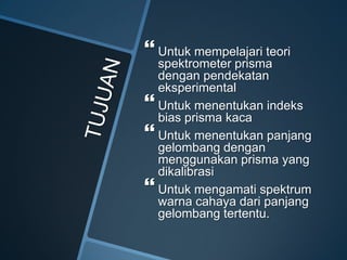  Untuk mempelajari teori
spektrometer prisma
dengan pendekatan
eksperimental
 Untuk menentukan indeks
bias prisma kaca
 Untuk menentukan panjang
gelombang dengan
menggunakan prisma yang
dikalibrasi
 Untuk mengamati spektrum
warna cahaya dari panjang
gelombang tertentu.
 