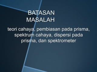 BATASAN
MASALAH
teori cahaya, pembiasan pada prisma,
spektrum cahaya, dispersi pada
prisma, dan spektrometer
 