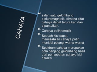  salah satu gelombang
elektromagnetik, dimana sifat
cahaya dapat teruraikan dan
dipantulkan.
 Cahaya polikromatik
 Sebuah kisi dapat
memisahkan cahaya putih
menjadi pelangi warna-warna
 Spektrum cahaya merupakan
pola panjang gelombang hasil
dari penyebaran cahaya kisi
difraksi
 