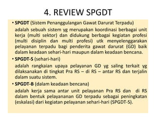 4. REVIEW SPGDT 
• SPGDT (Sistem Penanggulangan Gawat Darurat Terpadu) 
adalah sebuah sistem yg merupakan koordinasi berbagai unit 
kerja (multi sektor) dan didukung berbagai kegiatan profesi 
(multi disiplin dan multi profesi) utk menyelenggarakan 
pelayanan terpadu bagi penderita gawat darurat (GD) baik 
dalam keadaan sehari-hari maupun dalam keadaan bencana. 
• SPGDT-S (sehari-hari) 
adalah rangkaian upaya pelayanan GD yg saling terkait yg 
dilaksanakan di tingkat Pra RS – di RS – antar RS dan terjalin 
dalam suatu sistem. 
• SPGDT-B (dalam keadaan bencana) 
adalah kerja sama antar unit pelayanan Pra RS dan di RS 
dalam bentuk pelayananan GD terpadu sebagai peningkatan 
(eskalasi) dari kegiatan pelayanan sehari-hari (SPGDT-S). 
 