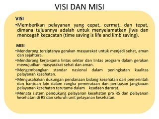 VISI DAN MISI 
VISI 
•Memberikan pelayanan yang cepat, cermat, dan tepat, 
dimana tujuannya adalah untuk menyelamatkan jiwa dan 
mencegah kecacatan (time saving is life and limb saving). 
MISI 
•Mendorong terciptanya gerakan masyarakat untuk menjadi sehat, aman 
dan sejahtera. 
•Mendorong kerja-sama lintas sektor dan lintas program dalam gerakan 
mewujudkan masyarakat sehat dan aman. 
•Mengembangkan standar nasional dalam peningkatan kualitas 
pelayanan kesehatan. 
•Mengusahakan dukungan pendanaan bidang kesehatan dari pemerintah 
dan bantuan lain dalam rangka pemerataan dan perluasan jangkauan 
pelayanan kesehatan terutama dalam keadaan darurat. 
•Menata sistem pendukung pelayanan kesehatan pra RS dan pelayanan 
kesehatan di RS dan seluruh unit pelayanan kesehatan. 
 