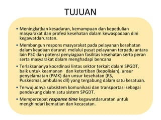 TUJUAN 
• Meningkatkan kesadaran, kemampuan dan kepedulian 
masyarakat dan profesi kesehatan dalam kewaspadaan dini 
kegawatdaruratan. 
• Membangun respons masyarakat pada pelayanan kesehatan 
dalam keadaan darurat melalui pusat pelayanan terpadu antara 
lain PSC dan potensi penyiagaan fasilitas kesehatan serta peran 
serta masyarakat dalam menghadapi bencana 
• Terlaksananya koordinasi lintas sektor terkait dalam SPGDT, 
baik untuk keamanan dan ketertiban (kepolisian), unsur 
penyelamatan (PMK) dan unsur kesehatan (RS, 
Puskesmas,ambulans dll) yang tergabung dalam satu kesatuan. 
• Terwujudnya subsistem komunikasi dan transportasi sebagai 
pendukung dalam satu sistem SPGDT. 
• Mempercepat response time kegawatdaruratan untuk 
menghindari kematian dan kecacatan. 
 