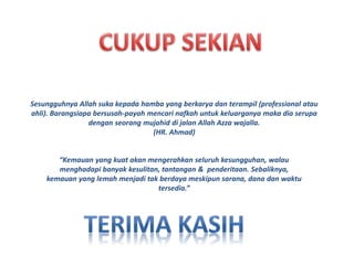 Sesungguhnya Allah suka kepada hamba yang berkarya dan terampil (professional atau 
ahli). Barangsiapa bersusah-payah mencari nafkah untuk keluarganya maka dia serupa 
dengan seorang mujahid di jalan Allah Azza wajalla. 
(HR. Ahmad) 
“Kemauan yang kuat akan mengerahkan seluruh kesungguhan, walau 
menghadapi banyak kesulitan, tantangan & penderitaan. Sebaliknya, 
kemauan yang lemah menjadi tak berdaya meskipun sarana, dana dan waktu 
tersedia.” 

