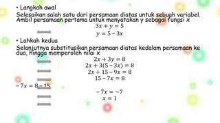 • Langkah awal
Selesaikan salah satu dari persamaan diatas untuk sebuah variabel.
Ambil persamaan pertama untuk menyatakan y sebagai fungsi x
3𝑥 + 𝑦 = 5
𝑦 = 5 – 3𝑥
• Lahkah kedua
Selanjutnya substitusikan persamaan diatas kedalam persamaan ke
dua, hingga memperoleh nilai x
2𝑥 + 3𝑦 = 8
2𝑥 + 3(5 – 3𝑥) = 8
2𝑥 + 15 – 9𝑥 = 8
15 – 7𝑥 = 8
– 7𝑥 = 8 – 15
– 7𝑥 = −7
𝑥 = 1
 