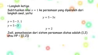 • Langkah ketiga
Subtitusikan nilai 𝑥 = 1 ke persamaan yang diperoleh dari
langkah awal, yaitu:
𝑦 = 5 – 3𝑥
𝑦 = 5 – 3 . 1
𝑦 = 5 – 3
𝑦 = 2
Jadi, penyelesaian dari sistem persamaan diatas adalah (1,2)
atau HP = {(1,2)}
 