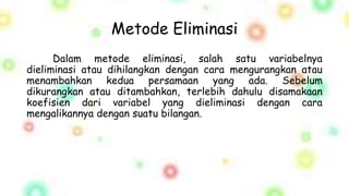 Metode Eliminasi
Dalam metode eliminasi, salah satu variabelnya
dieliminasi atau dihilangkan dengan cara mengurangkan atau
menambahkan kedua persamaan yang ada. Sebelum
dikurangkan atau ditambahkan, terlebih dahulu disamakaan
koefisien dari variabel yang dieliminasi dengan cara
mengalikannya dengan suatu bilangan.
 