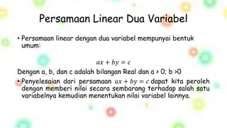 Persamaan Linear Dua Variabel
• Persamaan linear dengan dua variabel mempunyai bentuk
umum:
𝑎𝑥 + 𝑏𝑦 = 𝑐
Dengan a, b, dan c adalah bilangan Real dan a > 0; b >0
• Penyelesaian dari persamaan 𝑎𝑥 + 𝑏𝑦 = 𝑐 dapat kita peroleh
dengan memberi nilai secara sembarang terhadap salah satu
variabelnya kemudian menentukan nilai variabel lainnya.
 