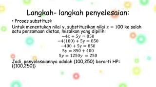 Langkah- langkah penyelesaian:
• Proses substitusi:
Untuk menentukan nilai y, substitusikan nilai 𝑥 = 100 ke salah
satu persamaan diatas, misalkan yang dipilih:
−4𝑥 + 5𝑦 = 850
−4(100) + 5y = 850
−400 + 5y = 850
5𝑦 = 850 + 400
5𝑦 = 1250𝑦 = 250
Jadi, penyelesaiannya adalah (100,250) berarti HP=
{(100,250)}
 