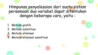Himpunan penyelesaian dari suatu sistem
persamaan dua variabel dapat ditentukan
dengan beberapa cara, yaitu :
1. Metode grafik
2. Metode substitusi
3. Metode eliminasi
4. Metode eliminasi substitusi
 