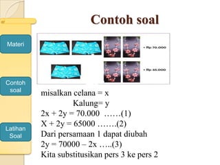 Contoh soal
Materi
Contoh
soal
Latihan
Soal
misalkan celana = x
Kalung= y
2x + 2y = 70.000 ……(1)
X + 2y = 65000 …….(2)
Dari persamaan 1 dapat diubah
2y = 70000 – 2x …..(3)
Kita substitusikan pers 3 ke pers 2
 