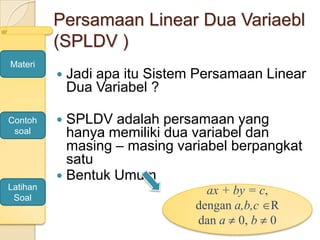 Persamaan Linear Dua Variaebl
(SPLDV )
 Jadi apa itu Sistem Persamaan Linear
Dua Variabel ?
 SPLDV adalah persamaan yang
hanya memiliki dua variabel dan
masing – masing variabel berpangkat
satu
 Bentuk Umum
ax + by = c,
dengan a,b,c R
dan a 0, b 0
Materi
Contoh
soal
Latihan
Soal
 