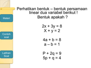 Perhatikan bentuk – bentuk persamaan
linear dua variabel berikut !
Bentuk apakah ?
2x + 3y = 8
X + y = 2
4a + b = 8
a – b = 1
P + 2q = 9
5p + q = 4
Materi
Contoh
soal
Latihan
Soal
 
