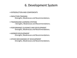 6. Development System
• INTRODUCTION AND COMPONENTS
• INDUCTION TRAINING
-Strengths, Weaknesses and Recommendations.
• TRAININGAND LEARNING SYSTEMS
- Strengths, Weaknesses and Recommendations.
• PERFORMANCE GUIDANCE AND DEVELOPMENT
-Strengths, Weaknesses and Recommendations.
• WORKER DEVELOPMENT
-Strengths, Weaknesses and Recommendations.
• OTHER MECHANISMS OF DEVELOPMENT
-Strengths, Weaknesses and Recommendations.

 