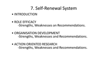 7. Self-Renewal System
• INTRODUCTION
• ROLE EFFICACY
-Strengths, Weaknesses an Recommendations.
• ORGANISATION DEVELOPMENT
-Strengths, Weaknesses and Recommendations.

• ACTION ORIENTED RESEARCH
-Strengths, Weaknesses and Recommendations.

 