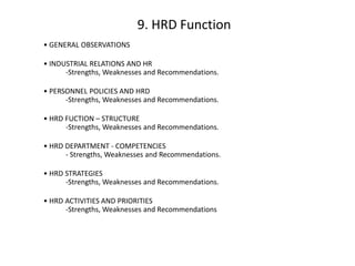 9. HRD Function
• GENERAL OBSERVATIONS
• INDUSTRIAL RELATIONS AND HR
-Strengths, Weaknesses and Recommendations.
• PERSONNEL POLICIES AND HRD
-Strengths, Weaknesses and Recommendations.
• HRD FUCTION – STRUCTURE
-Strengths, Weaknesses and Recommendations.
• HRD DEPARTMENT - COMPETENCIES
- Strengths, Weaknesses and Recommendations.
• HRD STRATEGIES
-Strengths, Weaknesses and Recommendations.

• HRD ACTIVITIES AND PRIORITIES
-Strengths, Weaknesses and Recommendations

 