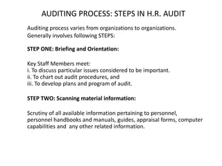 AUDITING PROCESS: STEPS IN H.R. AUDIT
Auditing process varies from organizations to organizations.
Generally involves following STEPS:
STEP ONE: Briefing and Orientation:
Key Staff Members meet:
i. To discuss particular issues considered to be important.
ii. To chart out audit procedures, and
iii. To develop plans and program of audit.
STEP TWO: Scanning material information:

Scrutiny of all available information pertaining to personnel,
personnel handbooks and manuals, guides, appraisal forms, computer
capabilities and any other related information.

 