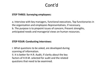 Cont’d
STEP THREE: Surveying employees:
a. Interview with key managers, functional executives, Top functionaries in
the organisation and employees Representatives, if necessary.
b. The purpose is to pinpoint issues of concern, Present strengths,
anticipated needs and managerial views on human resources.

STEP FOUR: Conducting interviews:
I. What questions to be asked, are developed during
scanning of information.
II. It is better for H.R. Audit, if clarity about the key
factors of H.R.M. selected for audit and the related
questions that need to be examined.

 
