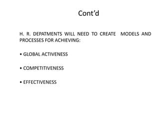 Cont’d
H. R. DEPATMENTS WILL NEED TO CREATE MODELS AND
PROCESSES FOR ACHIEVING:
• GLOBAL ACTIVENESS

• COMPETITIVENESS
• EFFECTIVENESS

 