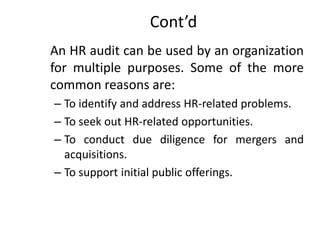 Cont’d
An HR audit can be used by an organization
for multiple purposes. Some of the more
common reasons are:
– To identify and address HR-related problems.
– To seek out HR-related opportunities.
– To conduct due diligence for mergers and
acquisitions.
– To support initial public offerings.

 
