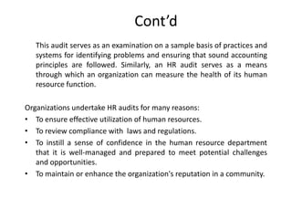 Cont’d
This audit serves as an examination on a sample basis of practices and
systems for identifying problems and ensuring that sound accounting
principles are followed. Similarly, an HR audit serves as a means
through which an organization can measure the health of its human
resource function.

Organizations undertake HR audits for many reasons:
• To ensure effective utilization of human resources.
• To review compliance with laws and regulations.
• To instill a sense of confidence in the human resource department
that it is well-managed and prepared to meet potential challenges
and opportunities.
• To maintain or enhance the organization's reputation in a community.

 