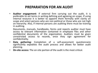 PREPARATION FOR AN AUDIT
•

•
•

Auditor engagement: If external firm carrying out the audit, it is
preferable to set terms in writing defining and agreeing on scope .If using
internal resource it is better to appoint them formally with clarity on
scope and select persons who are non political or those who are not high
on hierarchy. Also, if internal persons are auditing there must be training
in auditing.
Documents, manuals, handbooks, forms and reports auditor must have
access to relevant information contained in employee files and other
confidential documents of the organization. Auditors must be given
unrestricted access to records, once they sign agreement for
confidentiality.
Data gathering: Completion of a self-assessment questionnaire
significantly expedites the audit process and allows for better audit
planning.
On-site access: The on-site portion of the audit is the most critical.

 