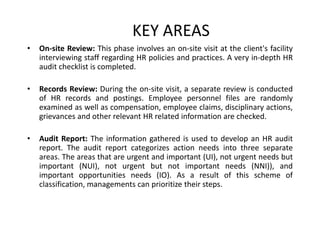 KEY AREAS
•

On-site Review: This phase involves an on-site visit at the client's facility
interviewing staff regarding HR policies and practices. A very in-depth HR
audit checklist is completed.

•

Records Review: During the on-site visit, a separate review is conducted
of HR records and postings. Employee personnel files are randomly
examined as well as compensation, employee claims, disciplinary actions,
grievances and other relevant HR related information are checked.

•

Audit Report: The information gathered is used to develop an HR audit
report. The audit report categorizes action needs into three separate
areas. The areas that are urgent and important (UI), not urgent needs but
important (NUI), not urgent but not important needs (NNI)), and
important opportunities needs (IO). As a result of this scheme of
classification, managements can prioritize their steps.

 