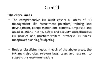Cont’d
The critical areas
• The comprehensive HR audit covers all areas of HR
management like recruitment practices, training and
development, compensation and benefits, employee and
union relations, health, safety and security, miscellaneous
HR policies and practices-welfare, strategic HR issues,
manpower planning/budgeting.
• Besides classifying needs in each of the above areas, the
HR audit also cites relevant laws, cases and research to
support the recommendations.

 
