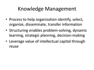 Knowledge Management
• Process to help organization identify, select,
organize, disseminate, transfer information
• Structuring enables problem-solving, dynamic
learning, strategic planning, decision-making
• Leverage value of intellectual capital through
reuse

 