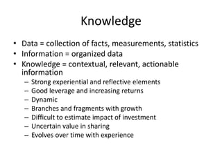 Knowledge
• Data = collection of facts, measurements, statistics
• Information = organized data
• Knowledge = contextual, relevant, actionable
information
–
–
–
–
–
–
–

Strong experiential and reflective elements
Good leverage and increasing returns
Dynamic
Branches and fragments with growth
Difficult to estimate impact of investment
Uncertain value in sharing
Evolves over time with experience

 