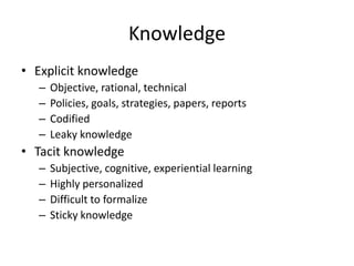 Knowledge
• Explicit knowledge
–
–
–
–

Objective, rational, technical
Policies, goals, strategies, papers, reports
Codified
Leaky knowledge

• Tacit knowledge
–
–
–
–

Subjective, cognitive, experiential learning
Highly personalized
Difficult to formalize
Sticky knowledge

 