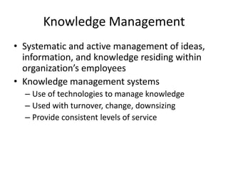 Knowledge Management
• Systematic and active management of ideas,
information, and knowledge residing within
organization’s employees
• Knowledge management systems
– Use of technologies to manage knowledge
– Used with turnover, change, downsizing
– Provide consistent levels of service

 