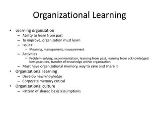 Organizational Learning
• Learning organization
– Ability to learn from past
– To improve, organization must learn
– Issues
• Meaning, management, measurement

– Activities
• Problem-solving, experimentation, learning from past, learning from acknowledged
best practices, transfer of knowledge within organization

– Must have organizational memory, way to save and share it

• Organizational learning
– Develop new knowledge
– Corporate memory critical

• Organizational culture
– Pattern of shared basic assumptions

 