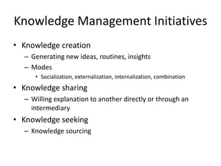 Knowledge Management Initiatives
• Knowledge creation
– Generating new ideas, routines, insights
– Modes
• Socialization, externalization, internalization, combination

• Knowledge sharing
– Willing explanation to another directly or through an
intermediary

• Knowledge seeking
– Knowledge sourcing

 