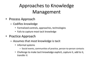 Approaches to Knowledge
Management
• Process Approach
– Codifies knowledge
• Formalized controls, approaches, technologies
• Fails to capture most tacit knowledge

• Practice Approach
– Assumes that most knowledge is tacit
• Informal systems
– Social events, communities of practice, person-to-person contacts

• Challenge to make tacit knowledge explicit, capture it, add to it,
transfer it

 