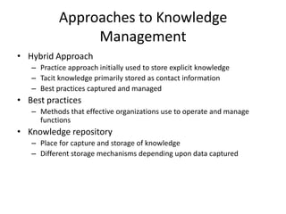 Approaches to Knowledge
Management
• Hybrid Approach
– Practice approach initially used to store explicit knowledge
– Tacit knowledge primarily stored as contact information
– Best practices captured and managed

• Best practices
– Methods that effective organizations use to operate and manage
functions

• Knowledge repository
– Place for capture and storage of knowledge
– Different storage mechanisms depending upon data captured

 